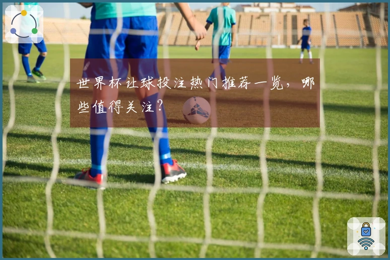 世界杯让球投注热门推荐一览，哪些值得关注？