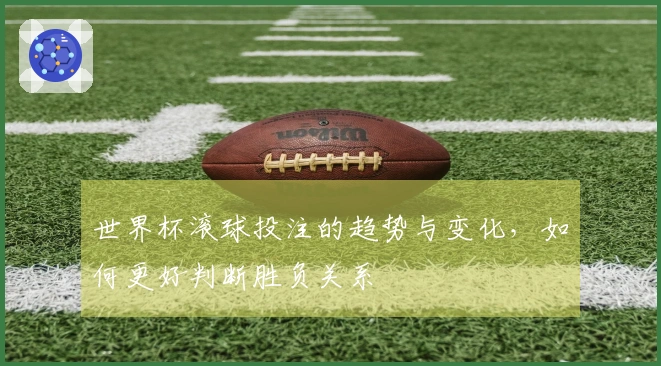世界杯滚球投注的趋势与变化，如何更好判断胜负关系