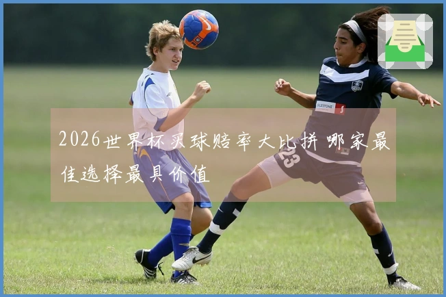 2026世界杯买球赔率大比拼 哪家最佳选择最具价值